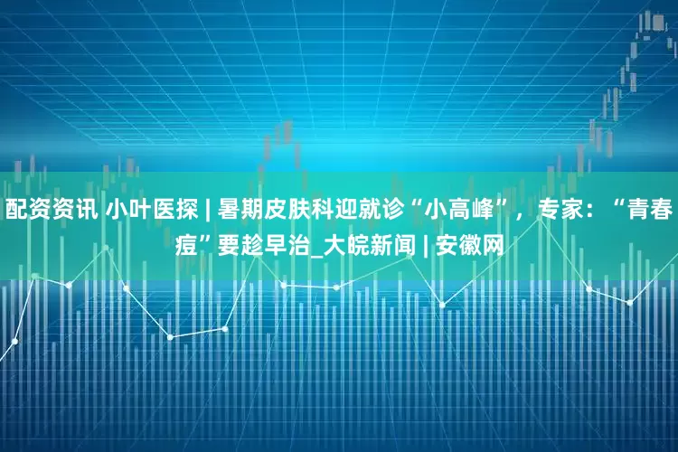 配资资讯 小叶医探 | 暑期皮肤科迎就诊“小高峰”，专家：“青春痘”要趁早治_大皖新闻 | 安徽网