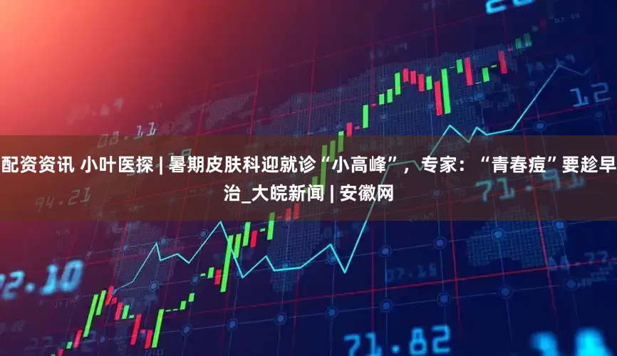 配资资讯 小叶医探 | 暑期皮肤科迎就诊“小高峰”，专家：“青春痘”要趁早治_大皖新闻 | 安徽网