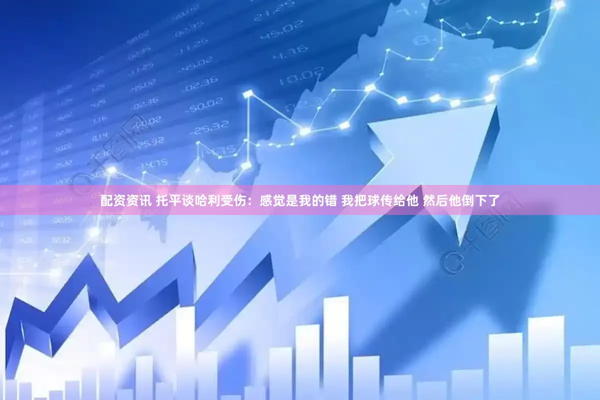 配资资讯 托平谈哈利受伤：感觉是我的错 我把球传给他 然后他倒下了