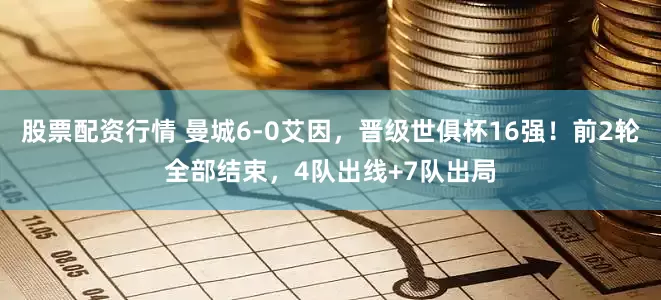 股票配资行情 曼城6-0艾因，晋级世俱杯16强！前2轮全部结束，4队出线+7队出局