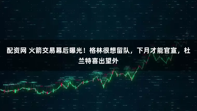 配资网 火箭交易幕后曝光！格林很想留队，下月才能官宣，杜兰特喜出望外