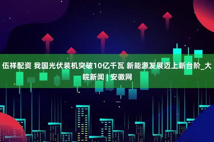 伍祥配资 我国光伏装机突破10亿千瓦 新能源发展迈上新台阶_大皖新闻 | 安徽网