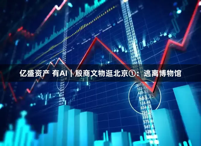亿盛资产 有AI｜殷商文物逛北京①：逃离博物馆
