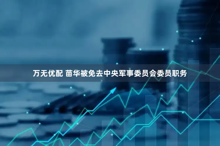 万无优配 苗华被免去中央军事委员会委员职务