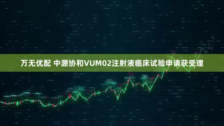 万无优配 中源协和VUM02注射液临床试验申请获受理