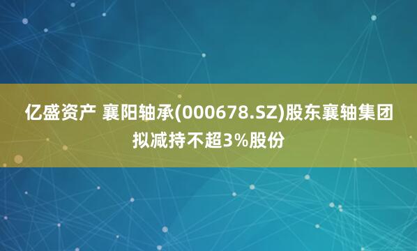 亿盛资产 襄阳轴承(000678.SZ)股东襄轴集团拟减持不超3%股份