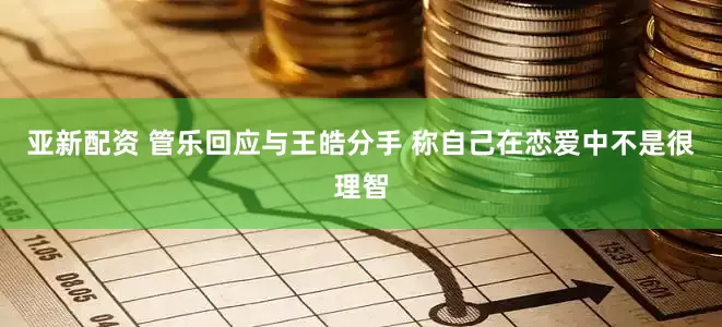 亚新配资 管乐回应与王皓分手 称自己在恋爱中不是很理智