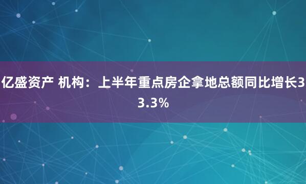 亿盛资产 机构：上半年重点房企拿地总额同比增长33.3%