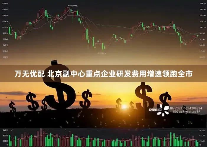 万无优配 北京副中心重点企业研发费用增速领跑全市