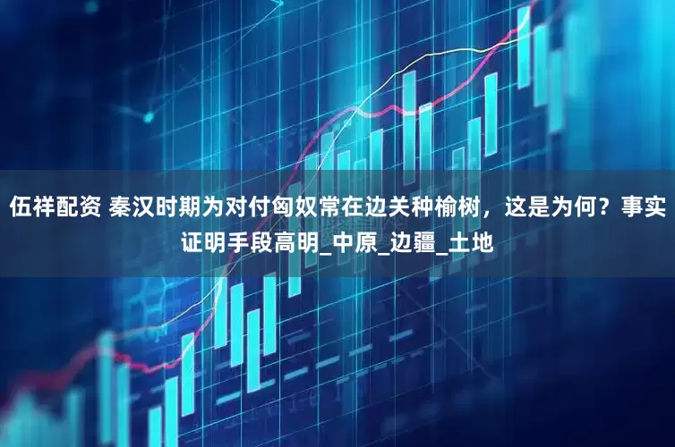 伍祥配资 秦汉时期为对付匈奴常在边关种榆树，这是为何？事实证明手段高明_中原_边疆_土地