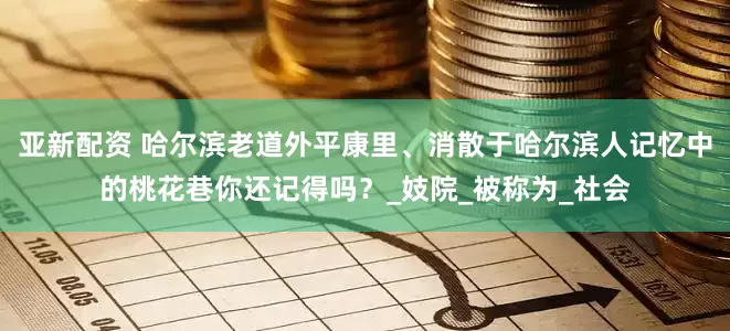 亚新配资 哈尔滨老道外平康里、消散于哈尔滨人记忆中的桃花巷你还记得吗？_妓院_被称为_社会