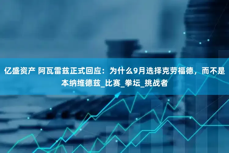 亿盛资产 阿瓦雷兹正式回应：为什么9月选择克劳福德，而不是本纳维德兹_比赛_拳坛_挑战者