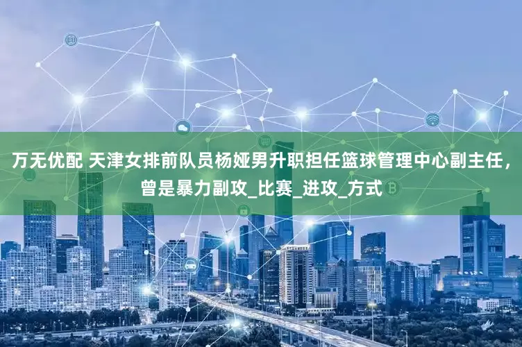 万无优配 天津女排前队员杨娅男升职担任篮球管理中心副主任，曾是暴力副攻_比赛_进攻_方式