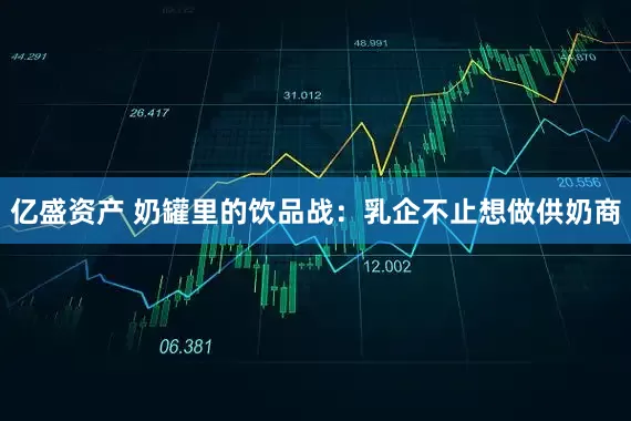 亿盛资产 奶罐里的饮品战：乳企不止想做供奶商