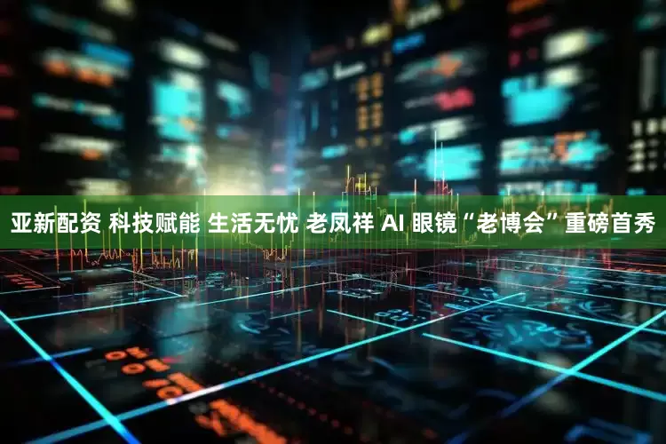 亚新配资 科技赋能 生活无忧 老凤祥 AI 眼镜“老博会”重磅首秀