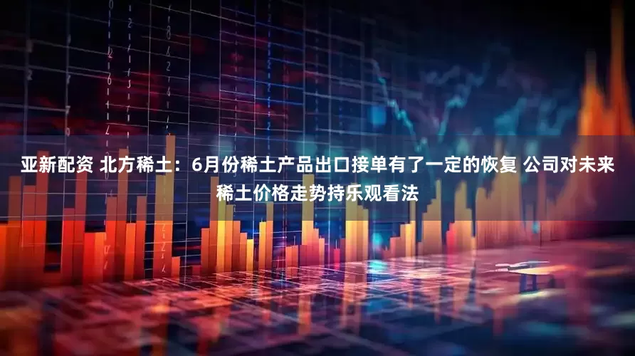 亚新配资 北方稀土：6月份稀土产品出口接单有了一定的恢复 公司对未来稀土价格走势持乐观看法