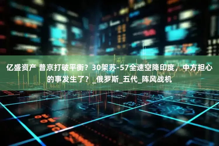 亿盛资产 普京打破平衡？30架苏-57全速空降印度，中方担心的事发生了？_俄罗斯_五代_阵风战机
