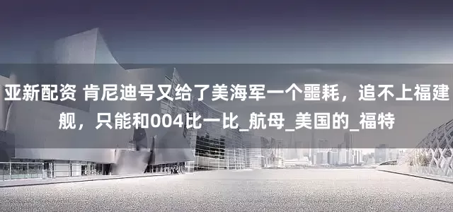亚新配资 肯尼迪号又给了美海军一个噩耗，追不上福建舰，只能和004比一比_航母_美国的_福特