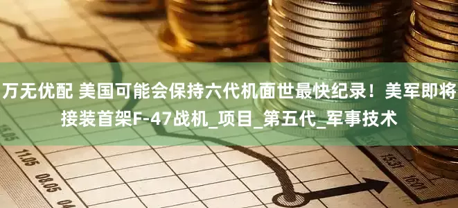 万无优配 美国可能会保持六代机面世最快纪录！美军即将接装首架F-47战机_项目_第五代_军事技术