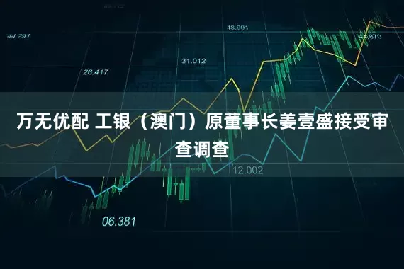 万无优配 工银（澳门）原董事长姜壹盛接受审查调查