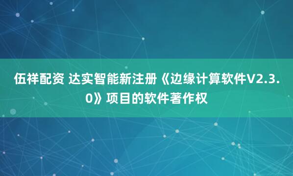 伍祥配资 达实智能新注册《边缘计算软件V2.3.0》项目的软件著作权