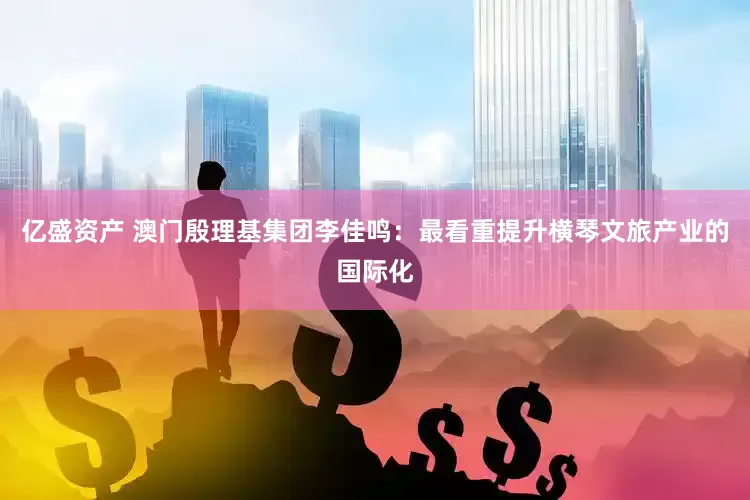 亿盛资产 澳门殷理基集团李佳鸣：最看重提升横琴文旅产业的国际化