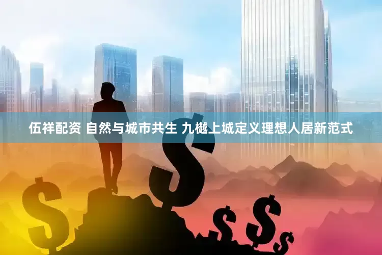 伍祥配资 自然与城市共生 九樾上城定义理想人居新范式