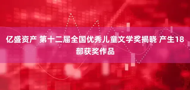 亿盛资产 第十二届全国优秀儿童文学奖揭晓 产生18部获奖作品