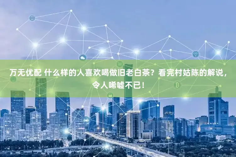 万无优配 什么样的人喜欢喝做旧老白茶？看完村姑陈的解说，令人唏嘘不已！