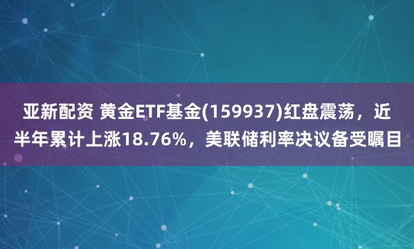 亚新配资 黄金ETF基金(159937)红盘震荡，近半年累计上涨18.76%，美联储利率决议备受瞩目
