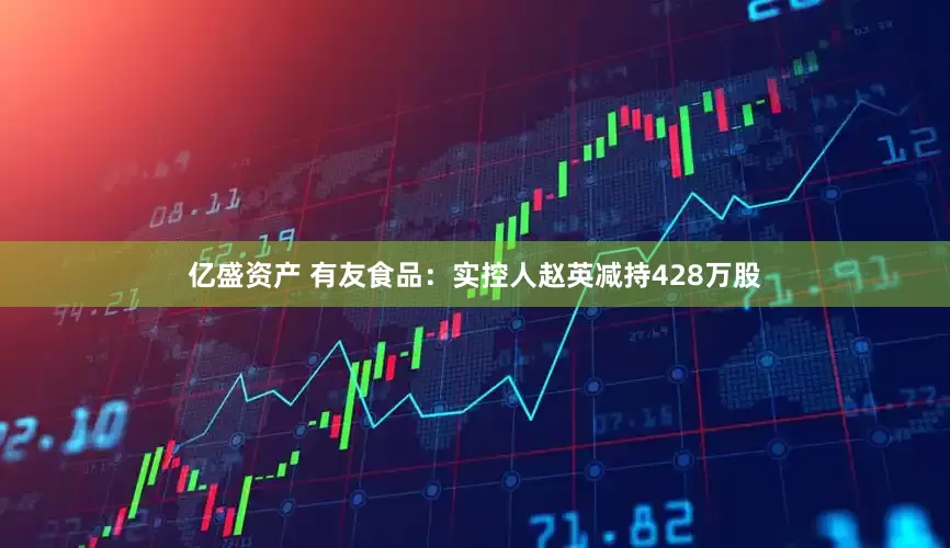 亿盛资产 有友食品：实控人赵英减持428万股