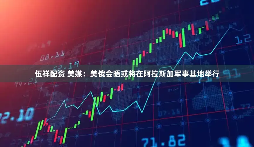 伍祥配资 美媒：美俄会晤或将在阿拉斯加军事基地举行