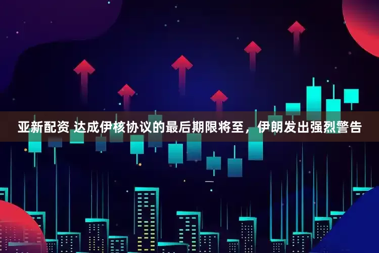 亚新配资 达成伊核协议的最后期限将至，伊朗发出强烈警告