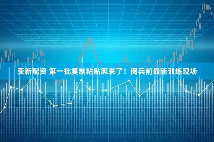 亚新配资 第一批复制粘贴照来了！阅兵前最新训练现场