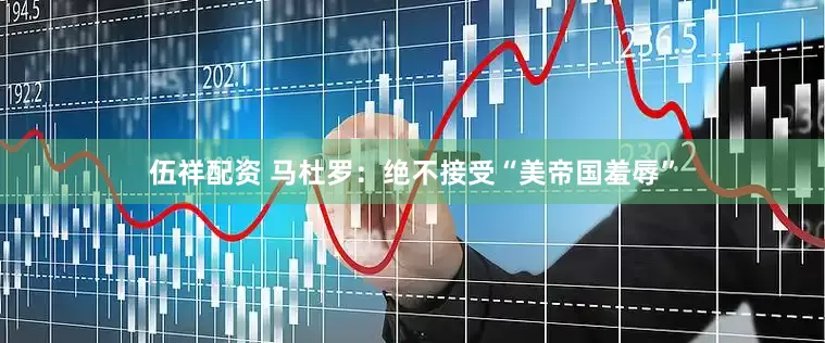 伍祥配资 马杜罗：绝不接受“美帝国羞辱”