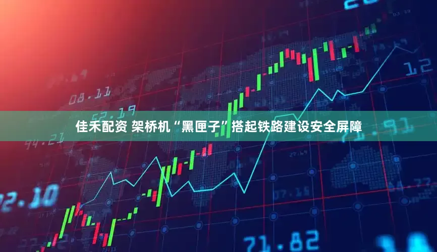 佳禾配资 架桥机“黑匣子”搭起铁路建设安全屏障