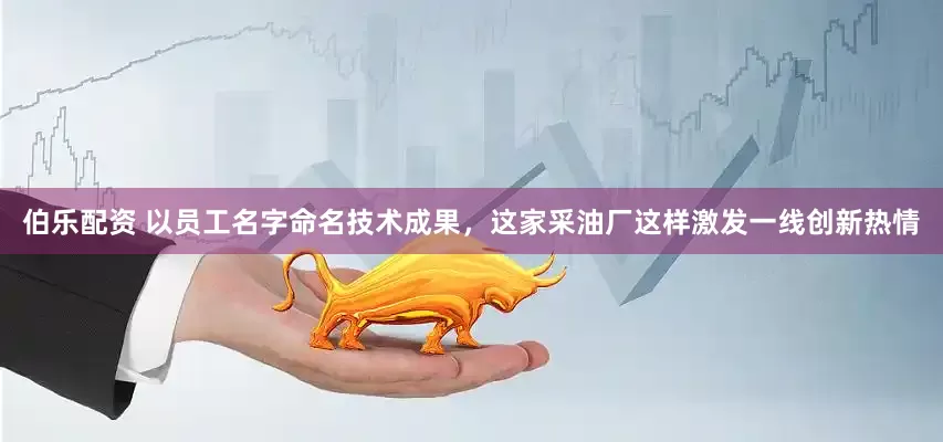伯乐配资 以员工名字命名技术成果，这家采油厂这样激发一线创新热情