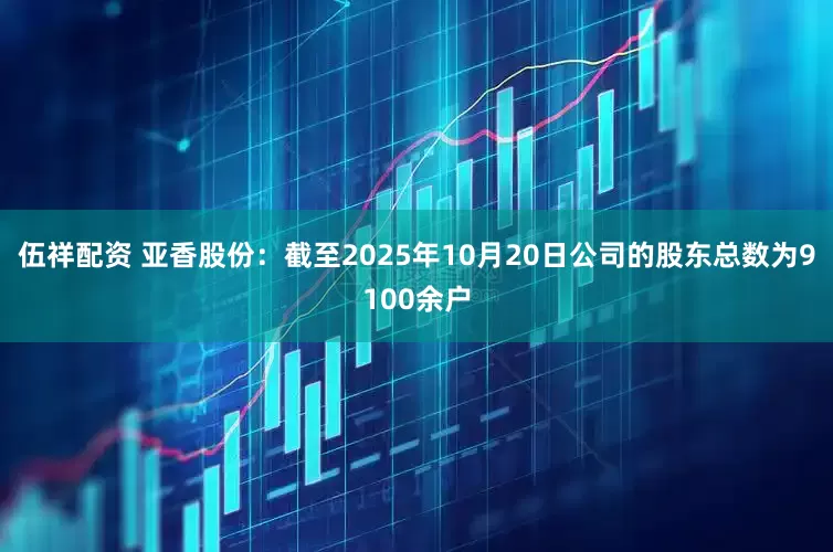 伍祥配资 亚香股份：截至2025年10月20日公司的股东总数为9100余户