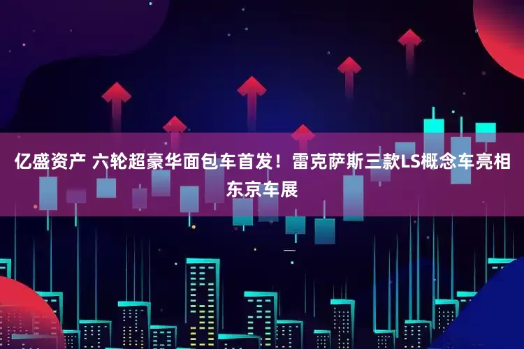 亿盛资产 六轮超豪华面包车首发！雷克萨斯三款LS概念车亮相东京车展