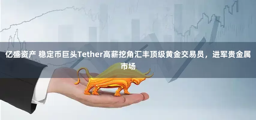 亿盛资产 稳定币巨头Tether高薪挖角汇丰顶级黄金交易员，进军贵金属市场