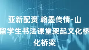 亚新配资 翰墨传情-山东留学生书法课堂架起文化桥梁