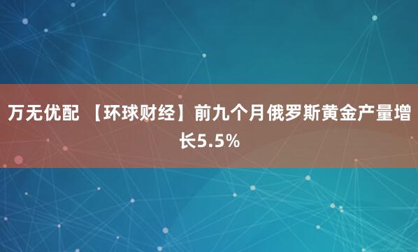 万无优配 【环球财经】前九个月俄罗斯黄金产量增长5.5%